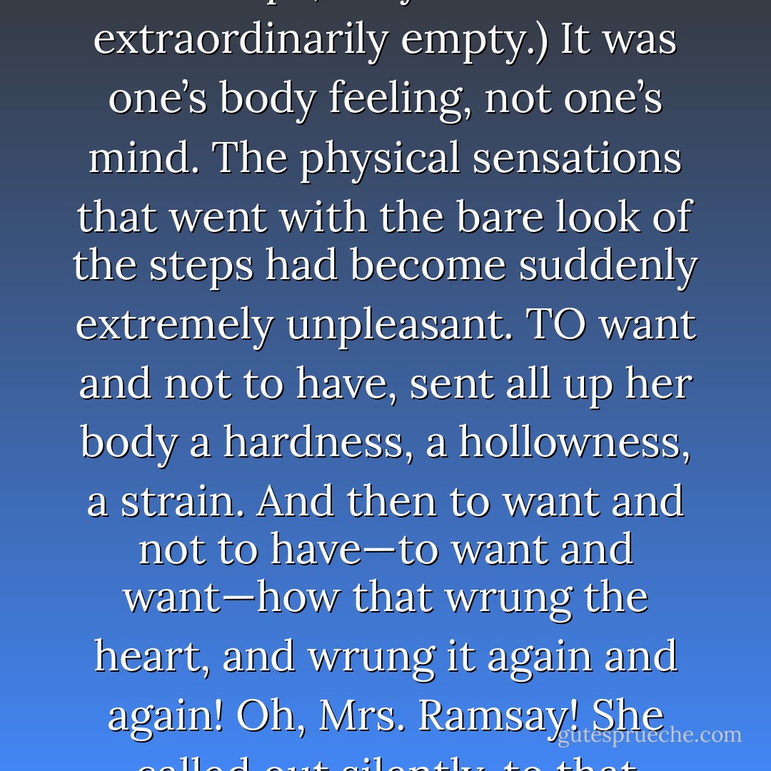And she wanted to say not one thing, but everything. Little words that broke up the thought and dismembered it said nothing. “About life, about death; about Mrs. Ramsay”—no, she thought, one could say nothing to nobody. The urgency of the moment always missed its mark. Words fluttered sideways and struck the object inches too low. Then one gave it up; then the idea sunk back again; then one became like most middle-aged people, cautious, furtive, with wrinkles between the eyes and a look of perpetual apprehension. For how could one express in words these emotions of the body? express that emptiness there? (She was looking at the drawing-room steps; they looked extraordinarily empty.) It was one’s body feeling, not one’s mind. The physical sensations that went with the bare look of the steps had become suddenly extremely unpleasant. TO want and not to have, sent all up her body a hardness, a hollowness, a strain. And then to want and not to have—to want and want—how that wrung the heart, and wrung it again and again! Oh, Mrs. Ramsay! She called out silently, to that essence which sat by the boat, that abstract one made of her, that woman in grey, as if to abuse her for having gone, and then having gone, come back again. It seemed so safe, thinking of her. Ghost, air, nothingness, a thing you could play with easily and safely at any time of day or night, she had been that, and then suddenly she put her hand out and wrung the heart thus. Suddenly, the empty drawing-room steps, the frill of the chair inside, the puppy tumbling on the terrace, the whole wave and whisper of the garden became like curves and arabesques flourishing around a centre of complete emptiness. - Virginia Woolf
