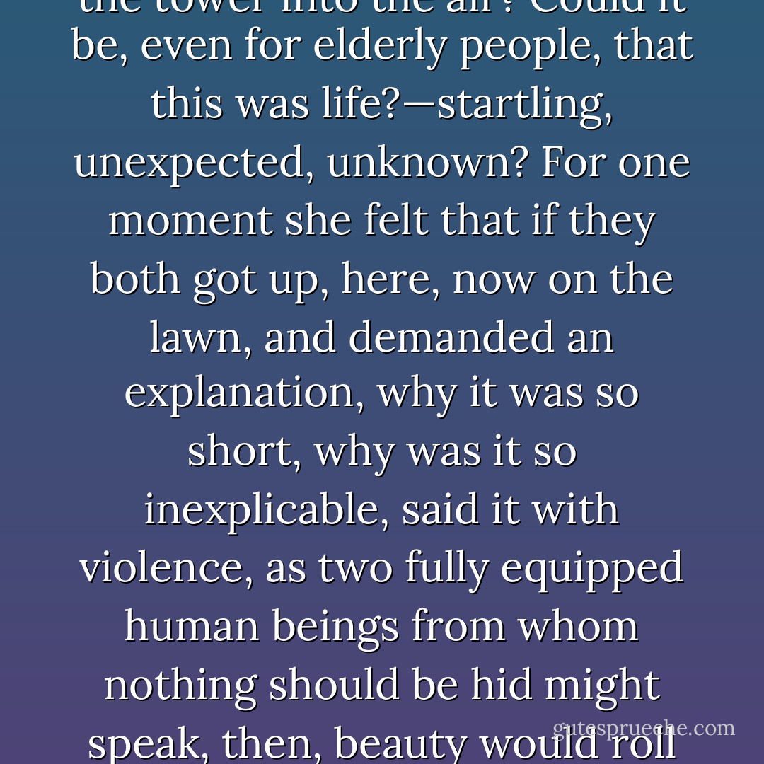 What was it then? What did it mean? Could things thrust their hands up and grip one; could the blade cut; the fist grasp? Was there no safety? No learning by heart of the ways of the world? No guide, no shelter, but all was miracle, and leaping from the pinnacle of the tower into the air? Could it be, even for elderly people, that this was life?—startling, unexpected, unknown? For one moment she felt that if they both got up, here, now on the lawn, and demanded an explanation, why it was so short, why was it so inexplicable, said it with violence, as two fully equipped human beings from whom nothing should be hid might speak, then, beauty would roll itself up; the space would fill; those empty flourishes would form into shape; if they shouted loud enough Mrs. Ramsay would return. “Mrs. Ramsay!” she said aloud, “Mrs. Ramsay!” The tears ran down her face. - Virginia Woolf