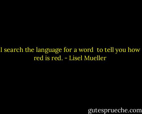 I search the language for a word <br />to tell you how red is red. - Lisel Mueller