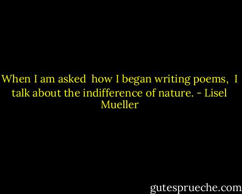When I am asked <br />how I began writing poems, <br />I talk about the indifference of nature. - Lisel Mueller