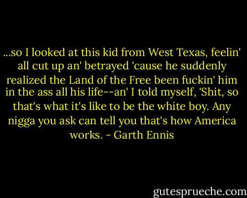 ...so I looked at this kid from West Texas, feelin' all cut up an' betrayed 'cause he suddenly realized the Land of the Free been fuckin' him in the ass all his life--an' I told myself, 'Shit, so that's what it's like to be the white boy. Any nigga you ask can tell you that's how America works. - Garth Ennis