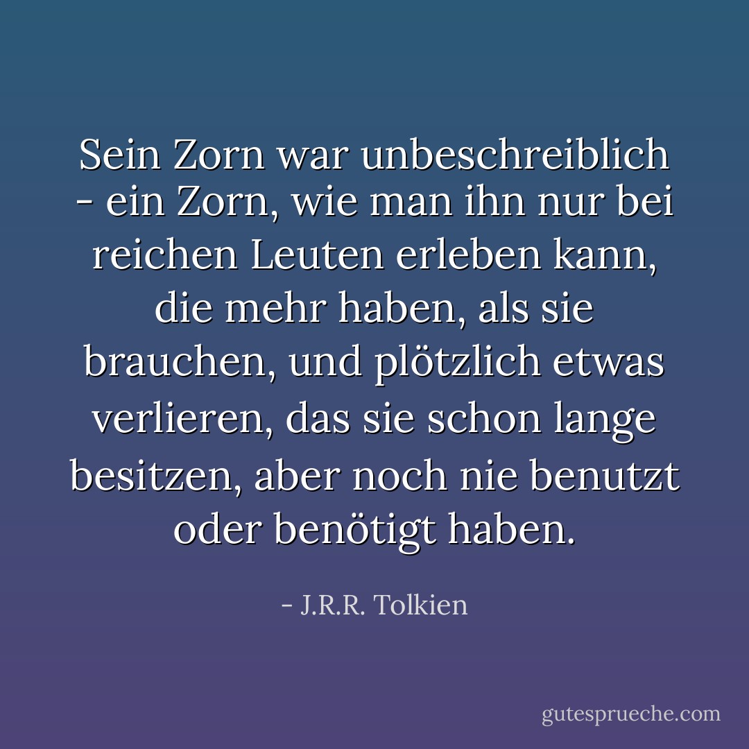 Sein Zorn war unbeschreiblich - ein Zorn, wie man ihn nur bei reichen Leuten erleben kann, die mehr haben, als sie brauchen, und plötzlich etwas verlieren, das sie schon lange besitzen, aber noch nie benutzt oder benötigt haben. - J.R.R. Tolkien