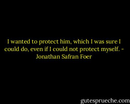 I wanted to protect him, which I was sure I could do, even if I could not protect myself. - Jonathan Safran Foer