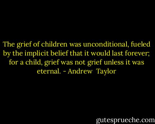 The grief of children was unconditional, fueled by the implicit belief that it would last forever; for a child, grief was not grief unless it was eternal. - Andrew  Taylor