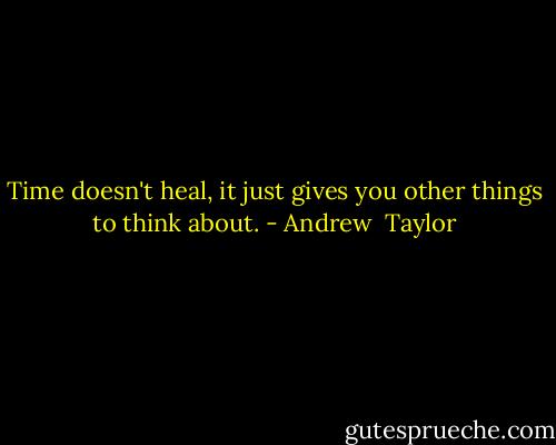 Time doesn't heal, it just gives you other things to think about. - Andrew  Taylor