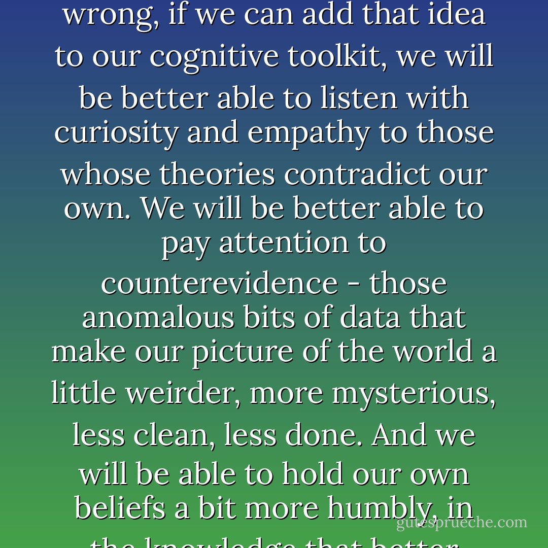 The idea behind the meta-induction is that all of our theories are fundamentally provisional and quite possibly wrong, if we can add that idea to our cognitive toolkit, we will be better able to listen with curiosity and empathy to those whose theories contradict our own. We will be better able to pay attention to counterevidence - those anomalous bits of data that make our picture of the world a little weirder, more mysterious, less clean, less done. And we will be able to hold our own beliefs a bit more humbly, in the knowledge that better ideas are almost certainly on the way. - Kathryn Schulz