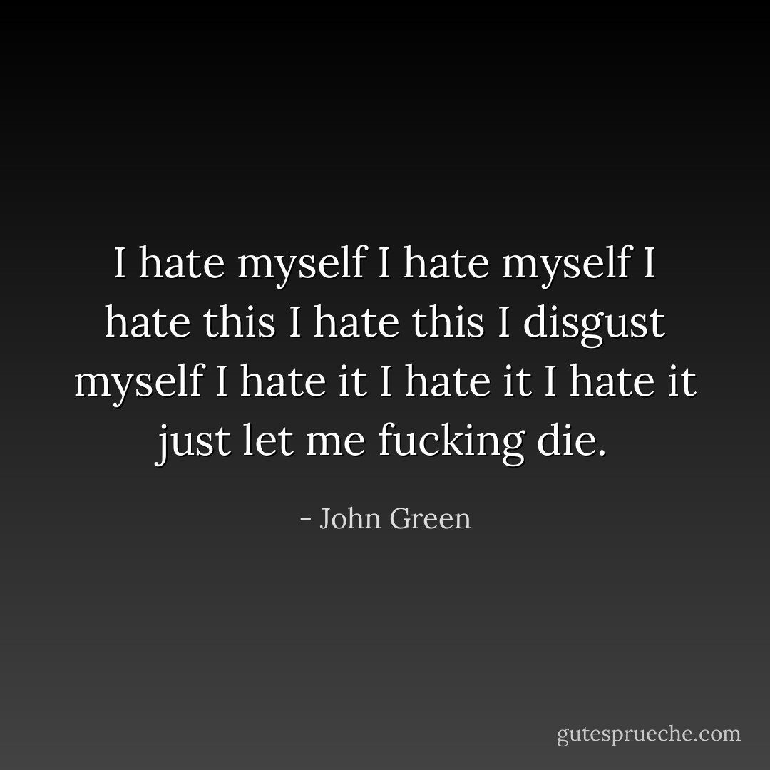 I hate myself I hate myself I hate this I hate this I disgust myself I hate it I hate it I hate it just let me fucking die. - John Green