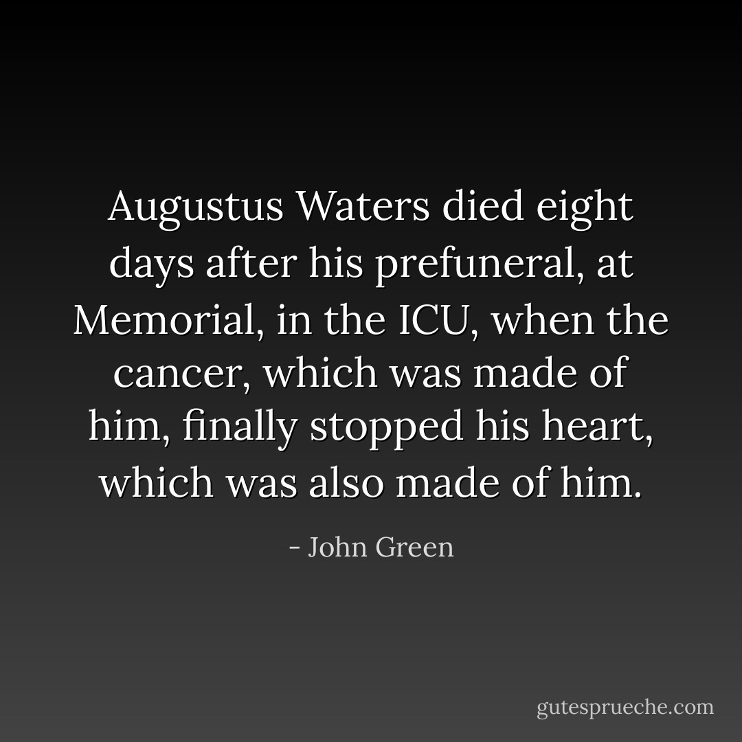 Augustus Waters died eight days after his prefuneral, at Memorial, in the ICU, when the cancer, which was made of him, finally stopped his heart, which was also made of him. - John Green
