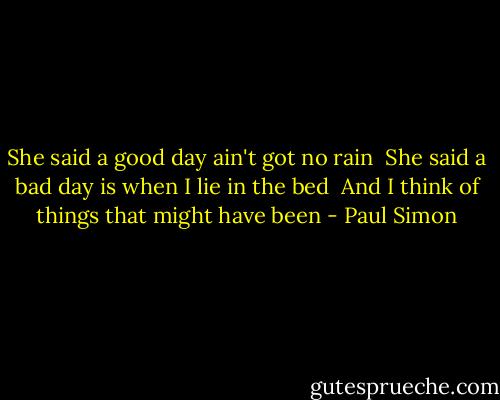 She said a good day ain't got no rain <br />She said a bad day is when I lie in the bed <br />And I think of things that might have been - Paul Simon