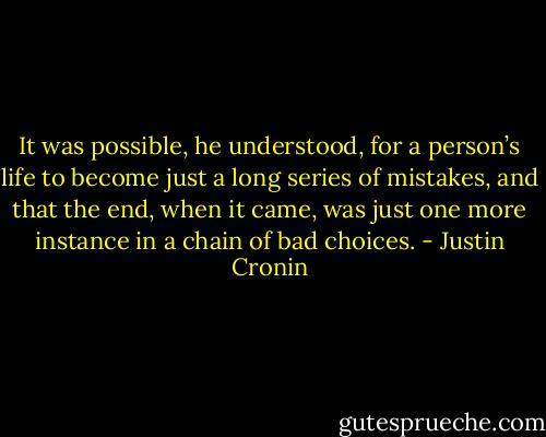 It was possible, he understood, for a person’s life to become just a long series of mistakes, and that the end, when it came, was just one more instance in a chain of bad choices. - Justin Cronin