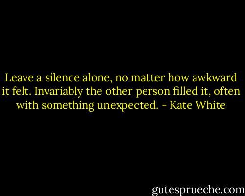 Leave a silence alone, no matter how awkward it felt. Invariably the other person filled it, often with something unexpected. - Kate White