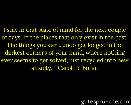 I stay in that state of mind for the next couple of days, in the places that only exist in the past. The things you can’t undo get lodged in the darkest corners of your mind, where nothing ever seems to get solved, just recycled into new anxiety. - Caroline Burau