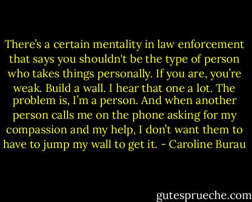 There’s a certain mentality in law enforcement that says you shouldn't be the type of person who takes things personally. If you are, you’re weak. Build a wall. I hear that one a lot. The problem is, I’m a person. And when another person calls me on the phone asking for my compassion and my help, I don’t want them to have to jump my wall to get it. - Caroline Burau