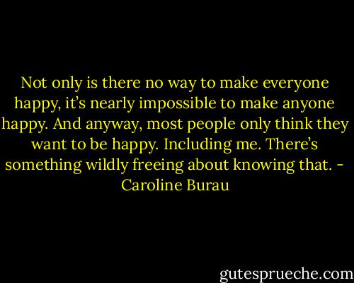 Not only is there no way to make everyone happy, it’s nearly impossible to make anyone happy. And anyway, most people only think they want to be happy. Including me. There’s something wildly freeing about knowing that. - Caroline Burau