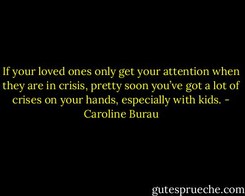 If your loved ones only get your attention when they are in crisis, pretty soon you’ve got a lot of crises on your hands, especially with kids. - Caroline Burau