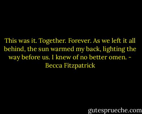 This was it. Together. Forever. As we left it all behind, the sun warmed my back, lighting the way before us. I knew of no better omen. - Becca Fitzpatrick