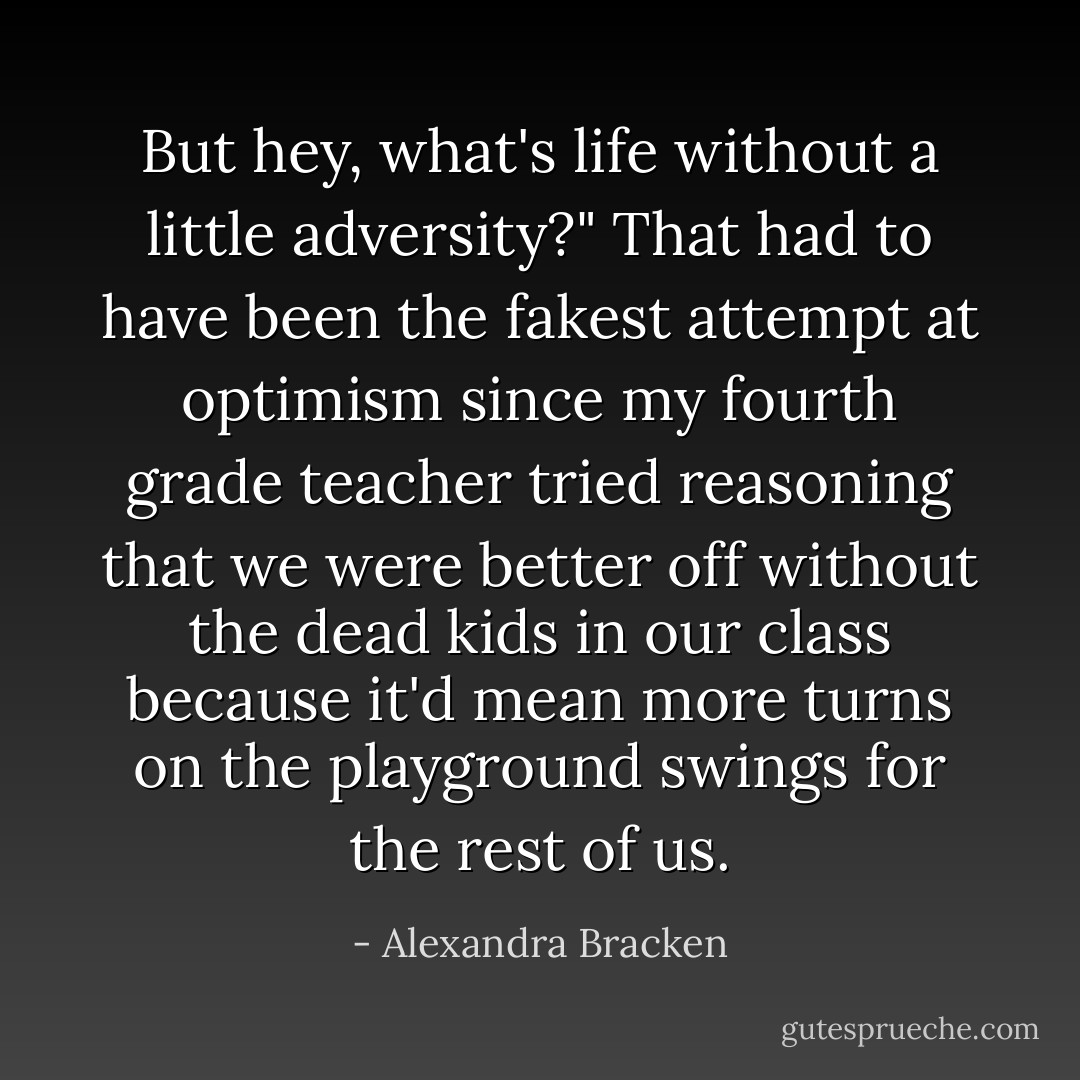 But hey, what's life without a little adversity?"<br />That had to have been the fakest attempt at optimism since my fourth grade teacher tried reasoning that we were better off without the dead kids in our class because it'd mean more turns on the playground swings for the rest of us. - Alexandra Bracken
