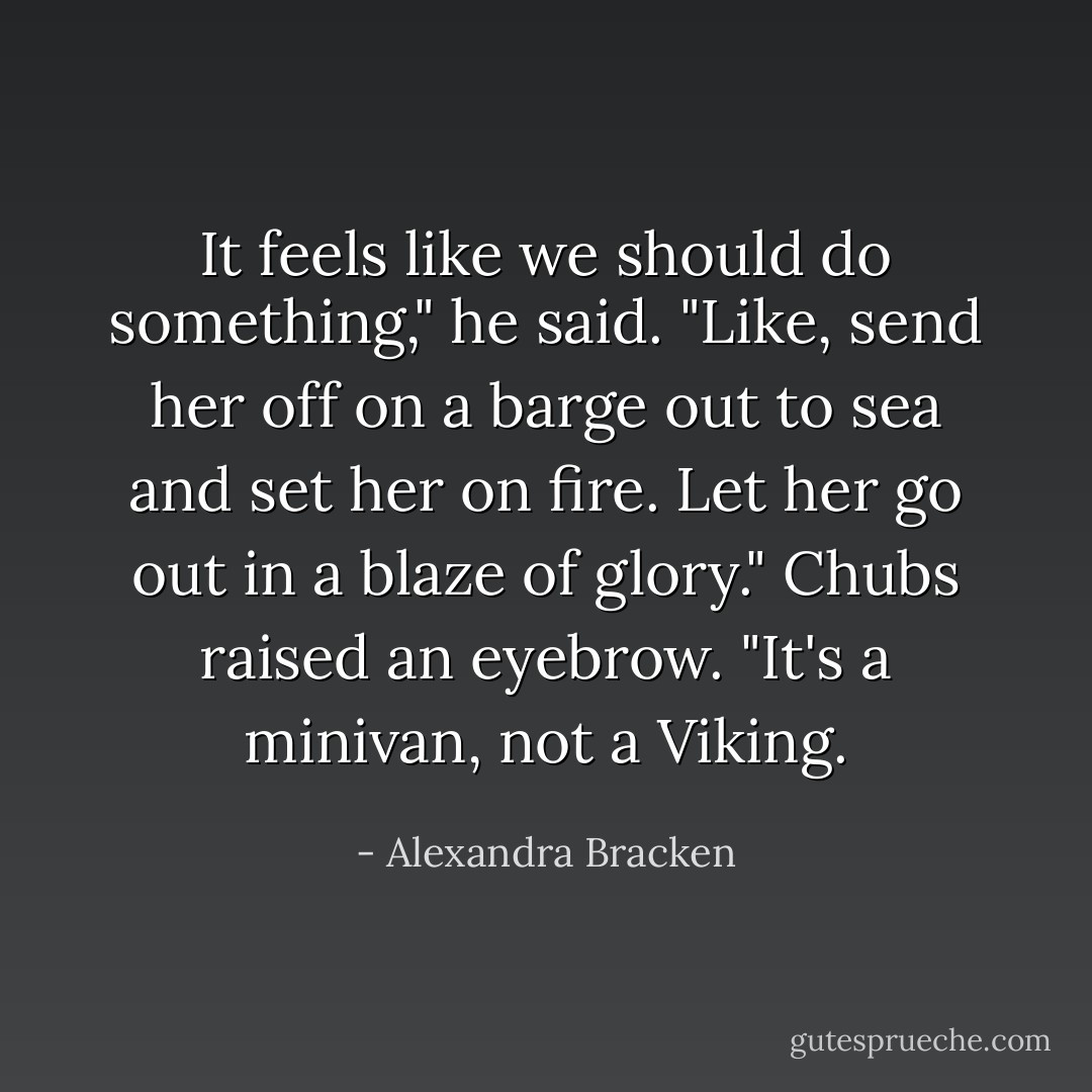 It feels like we should do something," he said. "Like, send her off on a barge out to sea and set her on fire. Let her go out in a blaze of glory."<br />Chubs raised an eyebrow. "It's a minivan, not a Viking. - Alexandra Bracken