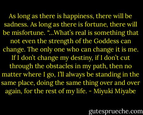 As long as there is happiness, there will be sadness. As long as there is fortune, there will be misfortune.<br />“…What’s real is something that not even the strength of the Goddess can change. The only one who can change it is me. If I don’t change my destiny, if I don’t cut through the obstacles in my path, then no matter where I go, I’ll always be standing in the same place, doing the same thing over and over again, for the rest of my life. - Miyuki Miyabe