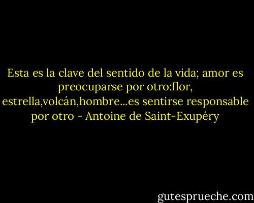 Esta es la clave del sentido de la vida; amor es preocuparse por otro:flor, estrella,volcán,hombre...es sentirse responsable por otro - Antoine de Saint-Exupéry