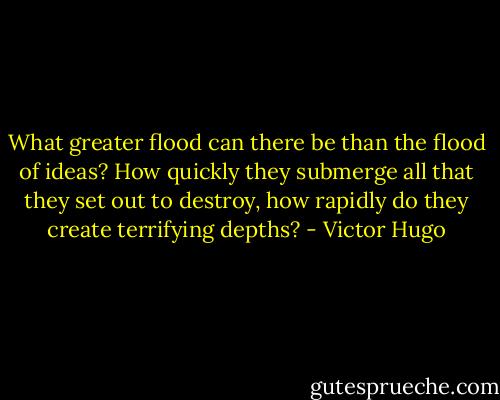 What greater flood can there be than the flood of ideas? How quickly they submerge all that they set out to destroy, how rapidly do they create terrifying depths? - Victor Hugo