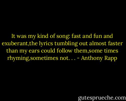 It was my kind of song: fast and fun and exuberant,the lyrics tumbling out almost faster than my ears could follow them,some times rhyming,sometimes not. . . - Anthony Rapp