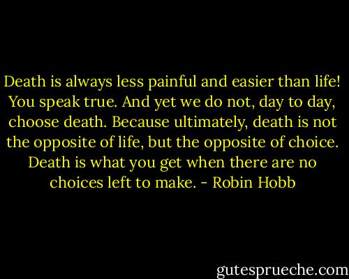 Death is always less painful and easier than life! You speak true. And yet we do not, day to day, choose death. Because ultimately, death is not the opposite of life, but the opposite of choice. Death is what you get when there are no choices left to make. - Robin Hobb