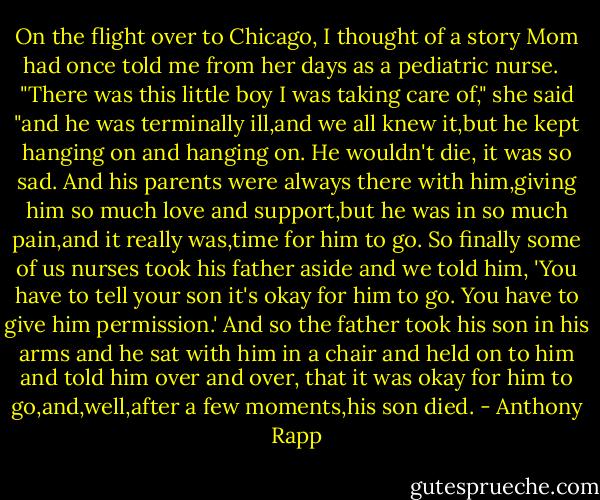 On the flight over to Chicago, I thought of a story Mom had once told me from her days as a pediatric nurse. <br /><br />"There was this little boy I was taking care of," she said "and he was terminally ill,and we all knew it,but he kept hanging on and hanging on. He wouldn't die, it was so sad.<br />And his parents were always there with him,giving him so much love and support,but he was in so much pain,and it really was,time for him to go.<br />So finally some of us nurses took his father aside and we told him, 'You have to tell your son it's okay for him to go. You have to give him permission.' And so the father took his son in his arms and he sat with him in a chair and held on to him and told him over and over, that it was okay for him to go,and,well,after a few moments,his son died. - Anthony Rapp