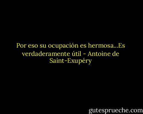 Por eso su ocupación es hermosa...Es verdaderamente útil - Antoine de Saint-Exupéry