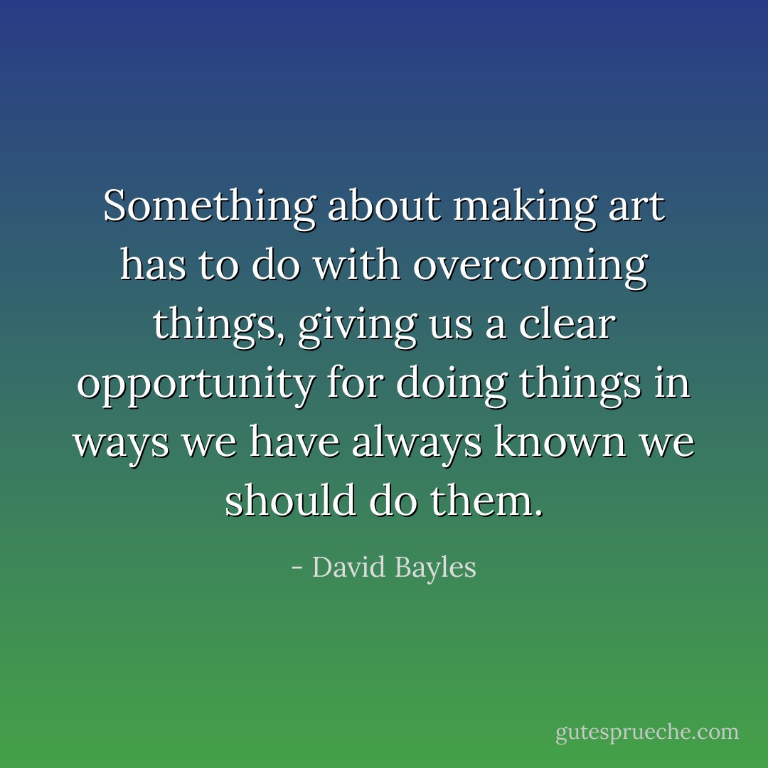 Something about making art has to do with overcoming things, giving us a clear opportunity for doing things in ways we have always known we should do them. - David Bayles