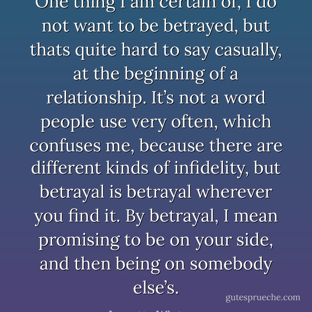 One thing I am certain of, I do not want to be betrayed, but thats quite hard to say casually, at the beginning of a relationship. It’s not a word people use very often, which confuses me, because there are different kinds of infidelity, but betrayal is betrayal wherever you find it. By betrayal, I mean promising to be on your side, and then being on somebody else’s. - Jeanette Winterson