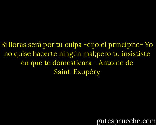 Si lloras será por tu culpa -dijo el principito- Yo no quise hacerte ningún mal;pero tu insististe en que te domesticara - Antoine de Saint-Exupéry