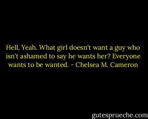 Hell, Yeah. What girl doesn't want a guy who isn't ashamed to say he wants her? Everyone wants to be wanted. - Chelsea M. Cameron