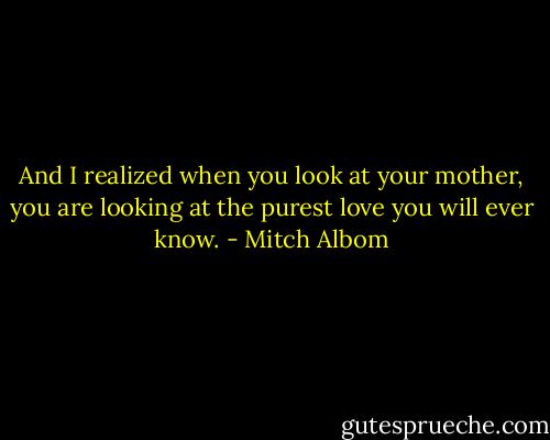 And I realized when you look at your mother, you are looking at the purest love you will ever know. - Mitch Albom