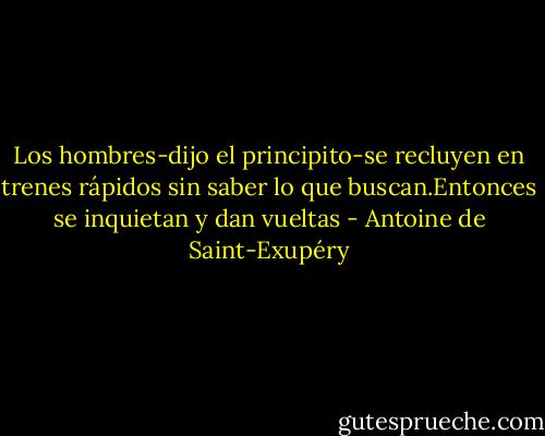 Los hombres-dijo el principito-se recluyen en trenes rápidos sin saber lo que buscan.Entonces se inquietan y dan vueltas - Antoine de Saint-Exupéry