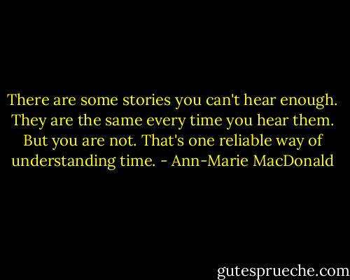 There are some stories you can't hear enough. They are the same every time you hear them. But you are not. That's one reliable way of understanding time. - Ann-Marie MacDonald