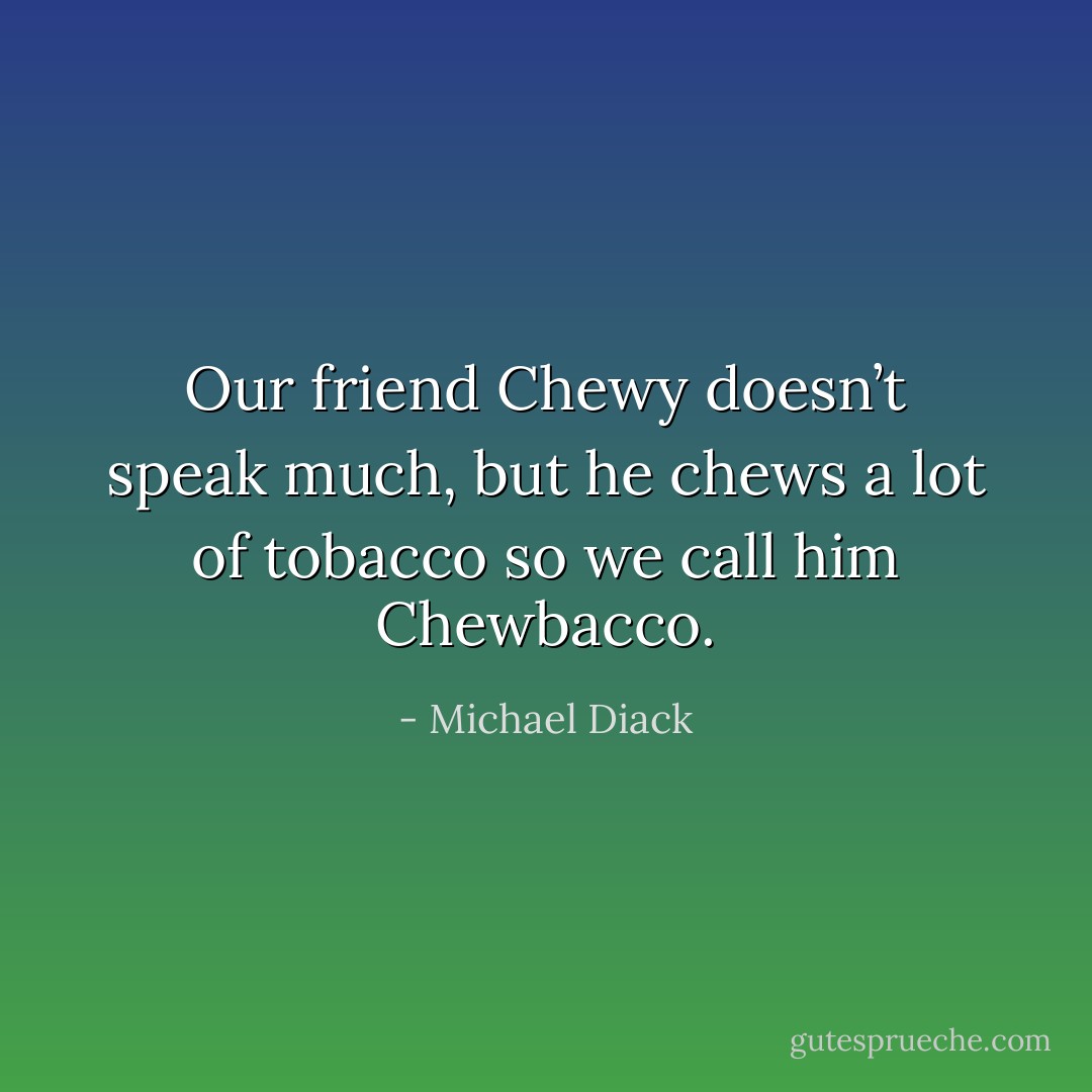 Our friend Chewy doesn’t speak much, but he chews a lot of tobacco so we call him Chewbacco. - Michael Diack