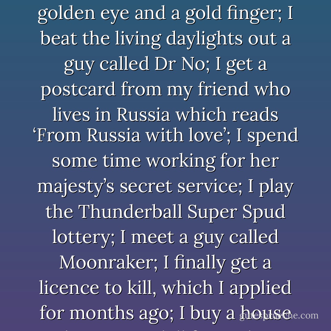 Bear with me G-Harrison because this is going to be a long speech. I’ve always had this feeling that the world is not enough and I won’t be happy in life unless I hold hands with a girl who has a golden eye and a gold finger; I beat the living daylights out a guy called Dr No; I get a postcard from my friend who lives in Russia which reads ‘From Russia with love’; I spend some time working for her majesty’s secret service; I play the Thunderball Super Spud lottery; I meet a guy called Moonraker; I finally get a licence to kill, which I applied for months ago; I buy a house with a view to kill for and I get a pet octopus called Octopussy. If only I lived twice and tomorrow never died, maybe then I would get a chance to fulfil my dreams. - Michael Diack