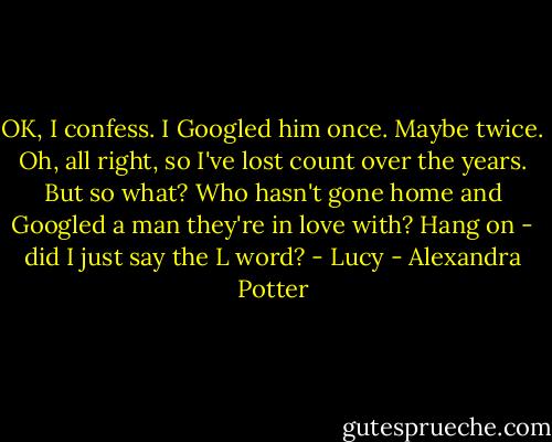 OK, I confess. I Googled him once. Maybe twice. Oh, all right, so I've lost count over the years. But so what? Who hasn't gone home and Googled a man they're in love with? Hang on - did I just say the L word?<br />- Lucy - Alexandra Potter