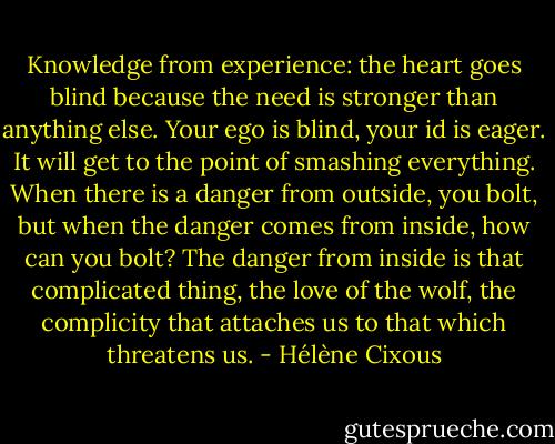Knowledge from experience: the heart goes blind because the need is stronger than anything else. Your ego is blind, your id is eager. It will get to the point of smashing everything. When there is a danger from outside, you bolt, but when the danger comes from inside, how can you bolt? The danger from inside is that complicated thing, the love of the wolf, the complicity that attaches us to that which threatens us. - Hélène Cixous