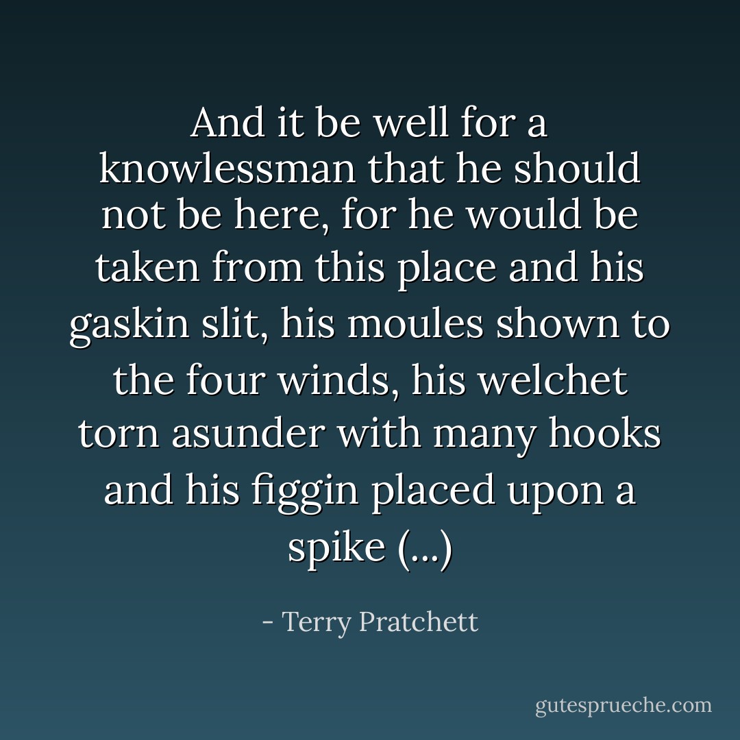 And it be well for a knowlessman that he should not be here, for he would be taken from this place and his gaskin slit, his moules shown to the four winds, his welchet torn asunder with many hooks and his figgin placed upon a spike (...) - Terry Pratchett