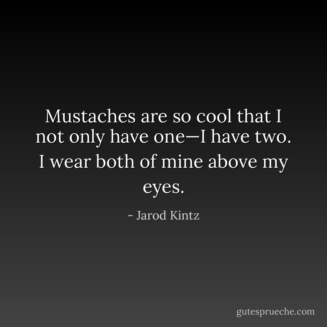 Mustaches are so cool that I not only have one—I have two. I wear both of mine above my eyes. - Jarod Kintz