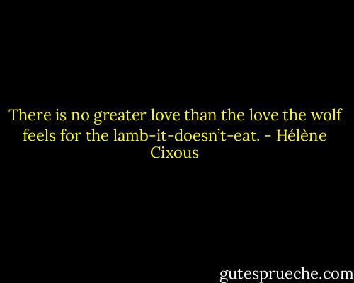 There is no greater love than the love the wolf feels for the lamb-it-doesn’t-eat. - Hélène Cixous