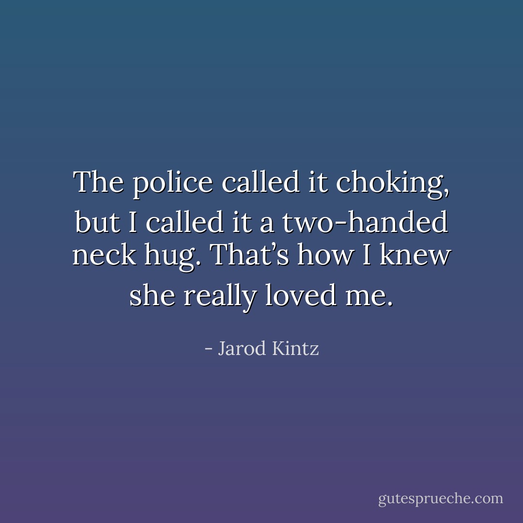 The police called it choking, but I called it a two-handed neck hug. That’s how I knew she really loved me. - Jarod Kintz