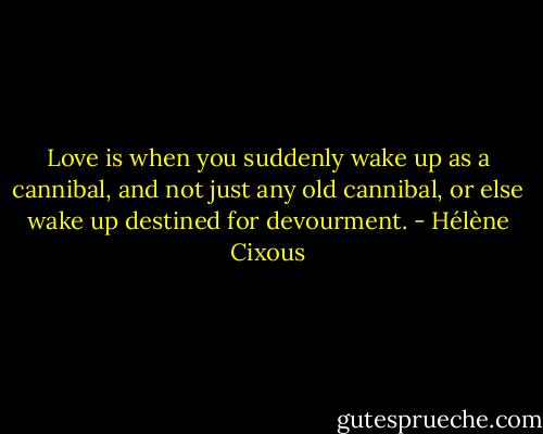 Love is when you suddenly wake up as a cannibal, and not just any old cannibal, or else wake up destined for devourment. - Hélène Cixous
