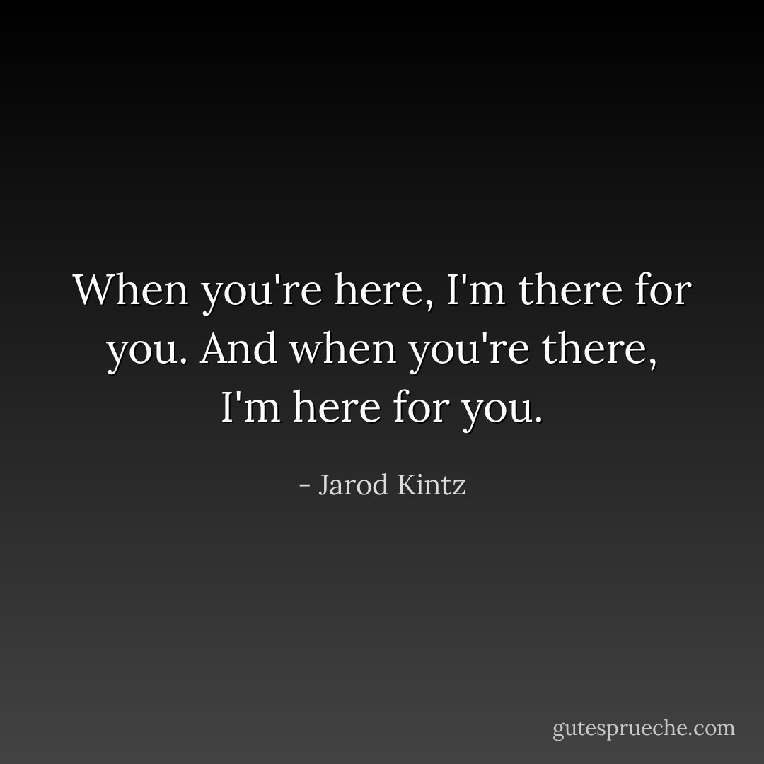 When you're here, I'm there for you. And when you're there, I'm here for you. - Jarod Kintz
