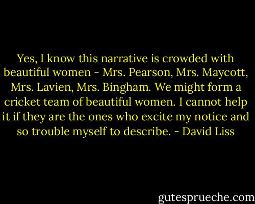 Yes, I know this narrative is crowded with beautiful women - Mrs. Pearson, Mrs. Maycott, Mrs. Lavien, Mrs. Bingham. We might form a cricket team of beautiful women. I cannot help it if they are the ones who excite my notice and so trouble myself to describe. - David Liss