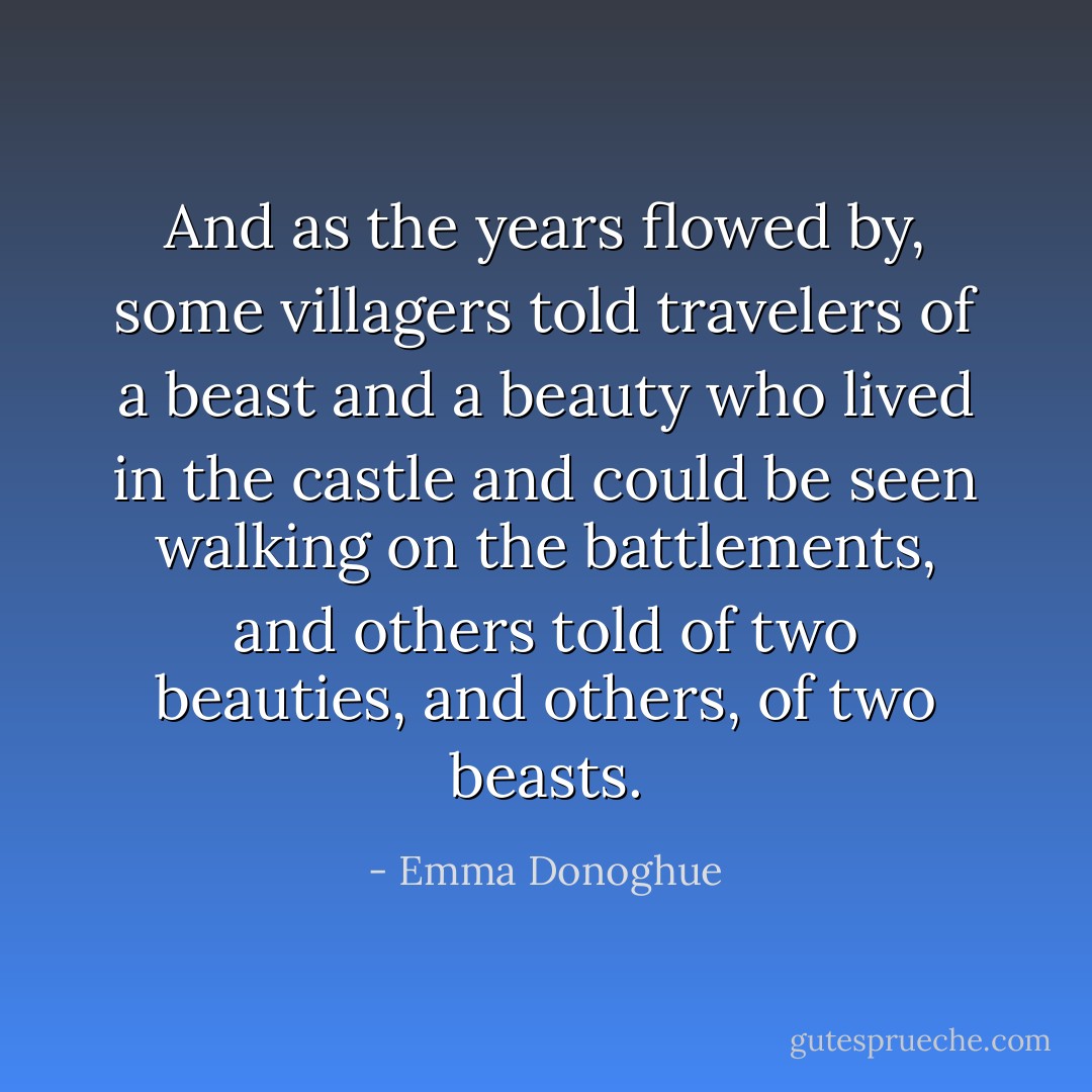 And as the years flowed by, some villagers told travelers of a beast and a beauty who lived in the castle and could be seen walking on the battlements, and others told of two beauties, and others, of two beasts. - Emma Donoghue