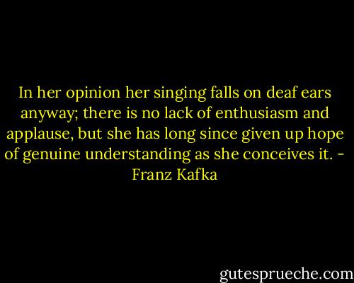 In her opinion her singing falls on deaf ears anyway; there is no lack of enthusiasm and applause, but she has long since given up hope of genuine understanding as she conceives it. - Franz Kafka
