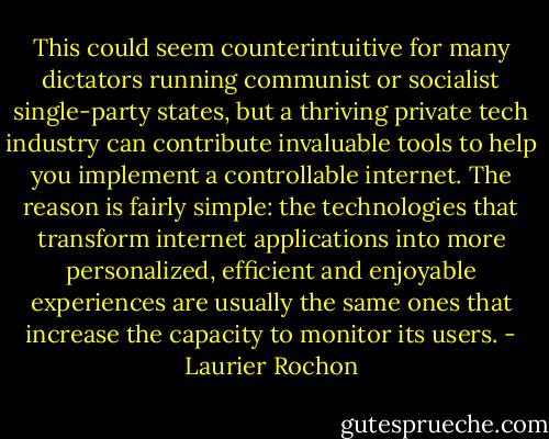 This could seem counterintuitive for many dictators running communist or socialist single-party states, but a thriving private tech industry can contribute invaluable tools to help you implement a controllable internet. The reason is fairly simple: the technologies that transform internet applications into more personalized, efficient and enjoyable experiences are usually the same ones that increase the capacity to monitor its users. - Laurier Rochon